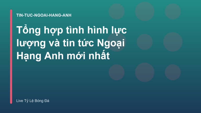Tổng hợp tình hình lực lượng và tin tức Ngoại Hạng Anh mới nhất